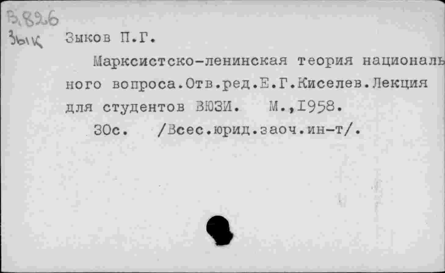 ﻿Зыков П.Г.
Марксистско-ленинская теория националь ного вопроса.Отв.ред.Е.Г.Киселев.Лекция для студентов ЗЮЗИ. М.,1958.
ЗОс. /Всес.юрид.заоч.ин-т/.